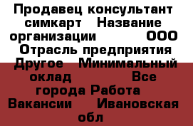 Продавец-консультант симкарт › Название организации ­ Qprom, ООО › Отрасль предприятия ­ Другое › Минимальный оклад ­ 28 000 - Все города Работа » Вакансии   . Ивановская обл.